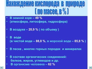 • В земной коре – 49 %
• (атмосфера, литосфера, гидросфера)
• В воздухе – 20,9 % ( по объему )
• В воде
(в чистой воде – 88,8 %, в морской воде – 85,8 % )
• В песке , многих горных породах и минералах
• В составе органических соединений:
белков, жиров, углеводов и др.
• В организме человека – 62 %
 