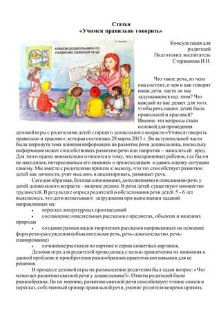 Статья
«Учимся правильно говорить»
Консультация для
родителей
Подготовил:воспитатель
Стержанова И.И.
Что такое речь, из чего
она состоит, о чем и как говорят
наши дети, часто ли мы
задумываемся над этим? Что
каждый из нас делает для того,
чтобы речь наших детей была
правильнойи красивой?
Именно эти вопросы стали
основойдля проведения
деловойигры с родителямидетей старшего дошкольного возраста«Учимсяговорить
правильно и красиво», которая состоялась 28 марта 2013 г. Во вступительной части
была затронута тема влияния информации на развитие речи дошкольника, поскольку
информация может способствовать развитиюречиили напротив – наносить ей вред.
Для этого нужно внимательно относится к тому, что воспринимаетребенок, где бы он
не находился, интересоваться его мнением о происходящем идавать оценку ситуации
самому. Мы вместе с родителямипришли к выводу, что это способствуетразвитию
детей как личности, учит мыслить и анализировать, развивает речь.
Сегодня образная, богатая синонимами, дополнениямииописаниямиречь у
детей дошкольного возраста – явление редкое. В речи детей существуют множество
трудностей. В результате опросародителейи обследования речидетей 5 - 6 лет
выяснилось,что дети испытывают затруднения при выполнении заданий
направленных на:
 пересказ литературных произведений
 составление описательныхрассказов о предметах, объектах и явлениях
природы
 созданиеразныхвидов творческихрассказов направленных на освоение
форм речи-рассуждения (объяснительная речь, речь-доказательство,речь-
планирование)
 сочинениерассказов по картине и серии сюжетных картинок.
Деловая игра для родителей проводилась с целью привлечения их внимания к
данной проблеме и приобретения разнообразныхпрактическихнавыков для ее
решения.
В процесседеловойигры на размышление родителям был задан вопрос:«Что
помогает развитиюсвязнойречиу дошкольника?». Ответы родителей были
разнообразны.По их мнению, развитию связнойречиспособствует:чтение сказоки
пересказ, собственныйпример правильнойречи, умение родителя вовремя привить
 