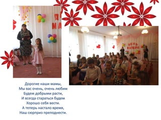 Дорогие наши мамы,
Мы вас очень, очень любим
Будем добрыми расти,
И всегда стараться будем
Хорошо себя вести.
А теперь настало время,
Наш сюрприз преподнести.
 