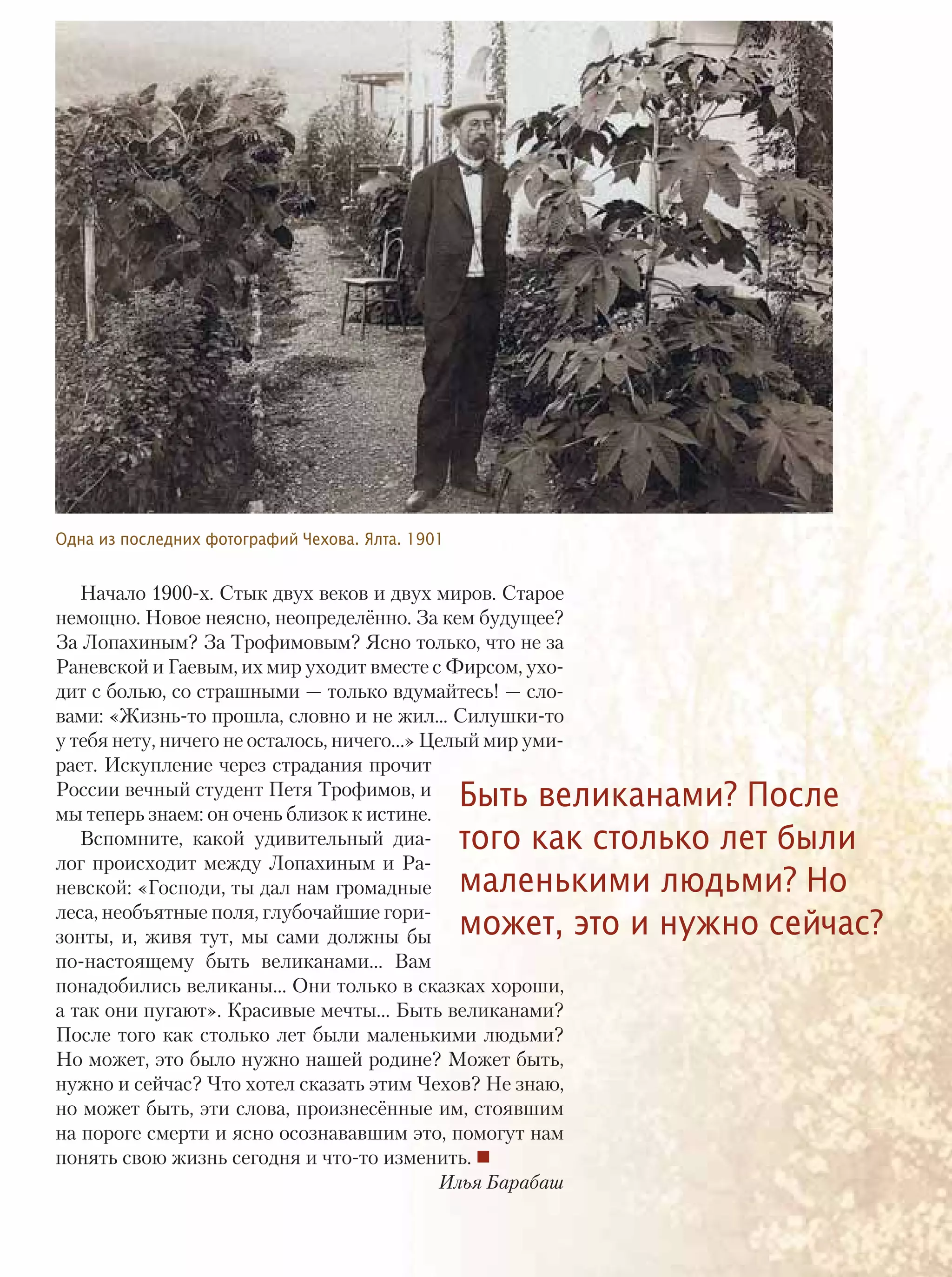 Начало 1900-х. Стык двух веков и двух миров. Старое
немощно. Новое неясно, неопределённо. За кем будущее?
За Лопахиным? За Трофимовым? Ясно только, что не за
Раневской и Гаевым, их мир уходит вместе с Фирсом, ухо-
дит с болью, со страшными — только вдумайтесь! — сло-
вами: «Жизнь-то прошла, словно и не жил... Силушки-то
у тебя нету, ничего не осталось, ничего…» Целый мир уми-
рает. Искупление через страдания прочит
России вечный студент Петя Трофимов, и
мы теперь знаем: он очень близок к истине.
Вспомните, какой удивительный диа-
лог происходит между Лопахиным и Ра-
невской: «Господи, ты дал нам громадные
леса, необъятные поля, глубочайшие гори-
зонты, и, живя тут, мы сами должны бы
по-настоящему быть великанами… Вам
понадобились великаны… Они только в сказках хороши,
а так они пугают». Красивые мечты… Быть великанами?
После того как столько лет были маленькими людьми?
Но может, это было нужно нашей родине? Может быть,
нужно и сейчас? Что хотел сказать этим Чехов? Не знаю,
но может быть, эти слова, произнесённые им, стоявшим
на пороге смерти и ясно осознававшим это, помогут нам
понять свою жизнь сегодня и что-то изменить.
Илья Барабаш
Быть великанами? После
того как столько лет были
маленькими людьми? Но
может, это и нужно сейчас?
Одна из последних фотографий Чехова. Ялта. 1901
ТЕМА НОМЕРА 13
 