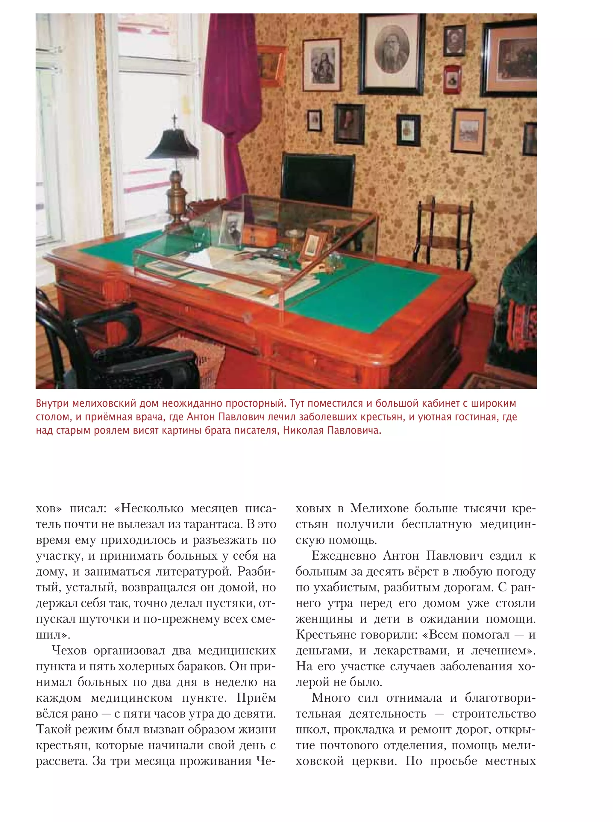 ТЕМА НОМЕРА 17
хов» писал: «Несколько месяцев писа-
тель почти не вылезал из тарантаса. В это
время ему приходилось и разъезжать по
участку, и принимать больных у себя на
дому, и заниматься литературой. Разби-
тый, усталый, возвращался он домой, но
держал себя так, точно делал пустяки, от-
пускал шуточки и по-прежнему всех сме-
шил».
Чехов организовал два медицинских
пункта и пять холерных бараков. Он при-
нимал больных по два дня в неделю на
каждом медицинском пункте. Приём
вёлся рано — с пяти часов утра до девяти.
Такой режим был вызван образом жизни
крестьян, которые начинали свой день с
рассвета. За три месяца проживания Че-
ховых в Мелихове больше тысячи кре-
стьян получили бесплатную медицин-
скую помощь.
Ежедневно Антон Павлович ездил к
больным за десять вёрст в любую погоду
по ухабистым, разбитым дорогам. С ран-
него утра перед его домом уже стояли
женщины и дети в ожидании помощи.
Крестьяне говорили: «Всем помогал — и
деньгами, и лекарствами, и лечением».
На его участке случаев заболевания хо-
лерой не было.
Много сил отнимала и благотвори-
тельная деятельность — строительство
школ, прокладка и ремонт дорог, откры-
тие почтового отделения, помощь мели-
ховской церкви. По просьбе местных
Внутри мелиховский дом неожиданно просторный. Тут поместился и большой кабинет с широким
столом, и приёмная врача, где Антон Павлович лечил заболевших крестьян, и уютная гостиная, где
над старым роялем висят картины брата писателя, Николая Павловича.
 