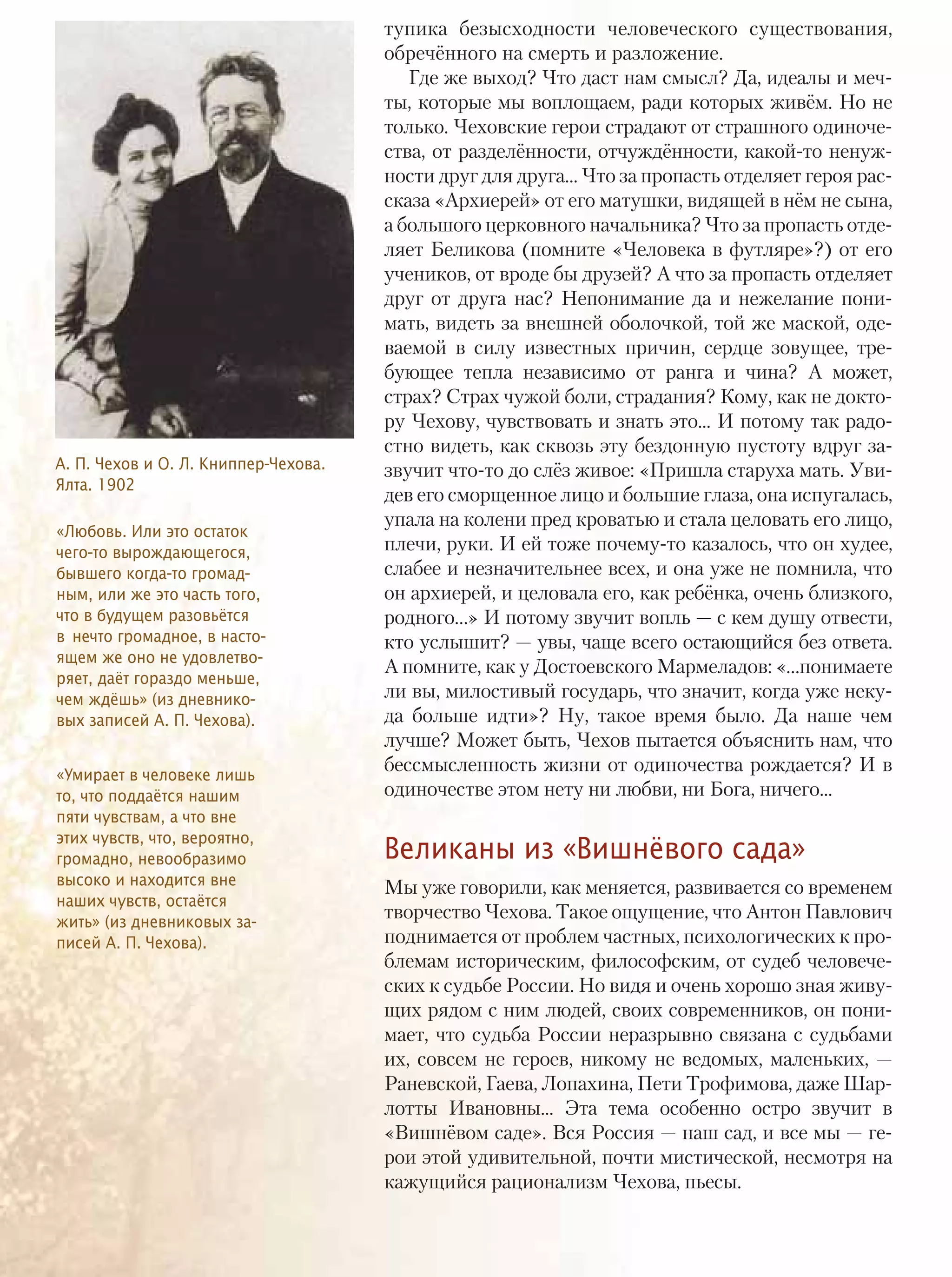 тупика безысходности человеческого существования,
обречённого на смерть и разложение.
Где же выход? Что даст нам смысл? Да, идеалы и меч-
ты, которые мы воплощаем, ради которых живём. Но не
только. Чеховские герои страдают от страшного одиноче-
ства, от разделённости, отчуждённости, какой-то ненуж-
ности друг для друга... Что за пропасть отделяет героя рас-
сказа «Архиерей» от его матушки, видящей в нём не сына,
а большого церковного начальника? Что за пропасть отде-
ляет Беликова (помните «Человека в футляре»?) от его
учеников, от вроде бы друзей? А что за пропасть отделяет
друг от друга нас? Непонимание да и нежелание пони-
мать, видеть за внешней оболочкой, той же маской, оде-
ваемой в силу известных причин, сердце зовущее, тре-
бующее тепла независимо от ранга и чина? А может,
страх? Страх чужой боли, страдания? Кому, как не докто-
ру Чехову, чувствовать и знать это... И потому так радо-
стно видеть, как сквозь эту бездонную пустоту вдруг за-
звучит что-то до слёз живое: «Пришла старуха мать. Уви-
дев его сморщенное лицо и большие глаза, она испугалась,
упала на колени пред кроватью и стала целовать его лицо,
плечи, руки. И ей тоже почему-то казалось, что он худее,
слабее и незначительнее всех, и она уже не помнила, что
он архиерей, и целовала его, как ребёнка, очень близкого,
родного…» И потому звучит вопль — с кем душу отвести,
кто услышит? — увы, чаще всего остающийся без ответа.
А помните, как у Достоевского Мармеладов: «…понимаете
ли вы, милостивый государь, что значит, когда уже неку-
да больше идти»? Ну, такое время было. Да наше чем
лучше? Может быть, Чехов пытается объяснить нам, что
бессмысленность жизни от одиночества рождается? И в
одиночестве этом нету ни любви, ни Бога, ничего...
Великаны из «Вишнёвого сада»
Мы уже говорили, как меняется, развивается со временем
творчество Чехова. Такое ощущение, что Антон Павлович
поднимается от проблем частных, психологических к про-
блемам историческим, философским, от судеб человече-
ских к судьбе России. Но видя и очень хорошо зная живу-
щих рядом с ним людей, своих современников, он пони-
мает, что судьба России неразрывно связана с судьбами
их, совсем не героев, никому не ведомых, маленьких, —
Раневской, Гаева, Лопахина, Пети Трофимова, даже Шар-
лотты Ивановны... Эта тема особенно остро звучит в
«Вишнёвом саде». Вся Россия — наш сад, и все мы — ге-
рои этой удивительной, почти мистической, несмотря на
кажущийся рационализм Чехова, пьесы.
А. П. Чехов и О. Л. Книппер-Чехова.
Ялта. 1902
«Любовь. Или это остаток
чего-то вырождающегося,
бывшего когда-то громад-
ным, или же это часть того,
что в будущем разовьётся
в нечто громадное, в насто-
ящем же оно не удовлетво-
ряет, даёт гораздо меньше,
чем ждёшь» (из дневнико-
вых записей А. П. Чехова).
«Умирает в человеке лишь
то, что поддаётся нашим
пяти чувствам, а что вне
этих чувств, что, вероятно,
громадно, невообразимо
высоко и находится вне
наших чувств, остаётся
жить» (из дневниковых за-
писей А. П. Чехова).
ТЕМА НОМЕРА12
 