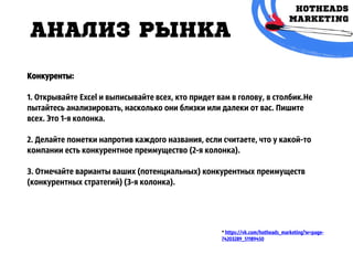 АНАЛИЗ РЫНКА
* https://vk.com/hotheads_marketing?w=page-
74203289_51189450
Конкуренты:
1. Открывайте Excel и выписывайте всех, кто придет вам в голову, в столбик.Не
пытайтесь анализировать, насколько они близки или далеки от вас. Пишите
всех. Это 1-я колонка.
2. Делайте пометки напротив каждого названия, если считаете, что у какой-то
компании есть конкурентное преимущество (2-я колонка).
3. Отмечайте варианты ваших (потенциальных) конкурентных преимуществ
(конкурентных стратегий) (3-я колонка).
 