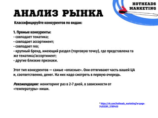 АНАЛИЗ РЫНКА
* https://vk.com/hotheads_marketing?w=page-
74203289_51189450
Классифицируйте конкурентов по видам:
1. Прямые конкуренты:
- совпадает тематика;
- совпадает ассортимент;
- совпадает гео;
- крупный бренд, имеющий раздел (торговую точку), где представлена та
же тематика/ассортимент;
- другие близкие признаки.
Этот тип конкурентов — самые «опасные». Они оттягивают часть вашей ЦА
и, соответственно, денег. На них надо смотреть в первую очередь.
Рекомендации: мониторинг раз в 2-7 дней, в зависимости от
«температуры» ниши.
 