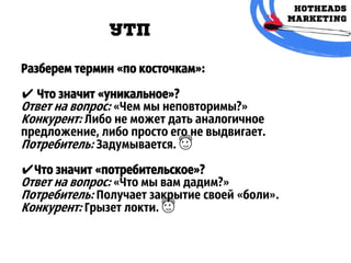 УТП
Разберем термин «по косточкам»:
✔ Что значит «уникальное»?
Ответ на вопрос: «Чем мы неповторимы?»
Конкурент: Либо не может дать аналогичное
предложение, либо просто его не выдвигает.
Потребитель: Задумывается. 😇
✔Что значит «потребительское»?
Ответ на вопрос: «Что мы вам дадим?»
Потребитель: Получает закрытие своей «боли».
Конкурент: Грызет локти. 😇
 