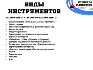 Виды
инструмЕнтов
БЕСПЛАТНЫЕ И УСЛОВНО-БЕСПЛАТНЫЕ:
Инвайтинг (около 40 чел. в день, кнопка «Пригласить»)
Обмен ссылками
Обмен постами (релевантные группы со сходной ЦА)
Виджет на сайте
Cтруктура (рубрики)
Закрепленные посты (менять на актуальные)
Опросы и голосования
«Ставь Класс!», «Жми «Поделиться» (призывы)
Закладки (под аватаром, приглашение добавить)
Оптимизация названия под поиск (и короткого имени)
Верифицированная страница
«Разогрев» комментариев, общение с подписчиками
Форумы
Закрытые чаты
Рассылки
И пр.
 