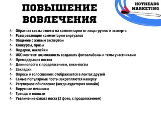 повышЕниЕ
вовлЕчЕния
Обратная связь: ответы на комментарии от лица группы и эксперта
Разогревающие комментарии виртуалов
Общение с живым экспертом
Конкурсы, призы
Подарки, наклейки
UGC-контент: возможность создавать фотоальбомы и темы участниками
Премодерация постов
Длиннопосты с продолжением, вики-посты
Закладки
Опросы и голосования: отображается в лентах друзей
Самые популярные посты закрепляются наверху
Регулярное обновление (когда аудитория онлайн)
Вирусные механики
Тренды и новости
Увеличение охвата поста (2 фото, с продолжением)
 