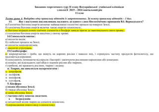 Завдання теоретичного туру ІІ етапу Всеукраїнської учнівської олімпіади
з екології 2015 – 2016 навчальний рік
11 клас
Тести групи А. Виберіть одну правильну відповідь із запропонованих. За кожну правильну відповідь – 1 бал.
13. Яке з наступних висловлювань належить до одного з двох біогеохімічних принципів В.І. Вернадського?
а) Геохімічна біогенна енергія визначає найважливіші геологічні процеси на поверхні Землі;
б) геохімічна біогенна енергія включає також енергію техногенезу;
в) біогенна міграція атомів хімічних елементів в біосфері завжди прагне до максимального свого прояву;
г) геохімічна біогенна енергія циклічна у своєму прояві.
14.Синекологія вивчає:
а) екологію видів;
б) глобальні процеси на Землі;
в) екологію мікроорганізмів;
г) екологію угрупувань.
15.Симбіотpофи:
а) мікpооpганізми і гpиби, що живуть на коpенях pослин і навколо них, і отримують частину пpодуктів фотосинтезу, що
виділяються коpенями;
б) консументи, починаючи від віpусів і бактерій і закінчуючи рослинами-паpазитами або комахами;
в) комахи, які відкладають свої яйця в тканини pослин або тварини;
г) гpибкові, які вражають рослини, тварин і людину.
16. Тварин, що живляться екскрементами :
1) капрофаги;
2) поліфаги;
3) монофаги;
4) олігофаги.
5. Біосфера:
а) водна оболонка Землі;
б) тверда оболонка Землі;
в) жива оболонка Землі;
г) частина світу освоєна людством.
6. Інтродукція:
а) механічний вплив тварин на елементи екосистем;
б) впровадження нового виду в екосистему;
 