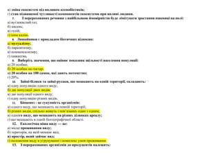 в) зміна екосистем під впливом ксенобіотиків;
г) стан підвищеної чутливості компонентів екосистеми при впливі людини.
7. З перерахованих речовин з найбільшою ймовірністю буде лімітувати зростання пшениці на полі:
а) вуглекислий газ;
б) кисень;
в) гелій;
г) іони калію.
8. Лишайники є прикладом біотичних відносин:
а) мутуалізму;
б) паразитизму;
в) комменсализму;
г) хижацтва.
9. Виберіть значення, що оцінює показник щільності населення популяції:
а) 20 особин;
б) 20 особин на гектар;
в) 20 особин на 100 самок, які дають потомство;
г) 20%.
10. Зайці-біляки та зайці-русаки, що мешкають на одній території, складають:
а) одну популяцію одного виду;
б) дві популяції двох видів;
в) дві популяції одного виду;
г) одну популяцію різних видів.
11. Біоценоз - це сукупність організмів:
а) одного виду, що мешкають на певній території;
б) різних видів, спільно живуть і пов’язаних один з одним;
в) одного виду, що мешкають на різних ділянках ареалу;
г) що мешкають в одній біогеографічної області.
12. Екологічна ніша виду — це:
а) місце проживання виду;
б) територія, на якій мешкає вид;
в) простір, який займає вид;
г) положення виду в угрупуванні і комплекс умов проживання.
13. З перерахованих організмів до продуцентів належить:
 