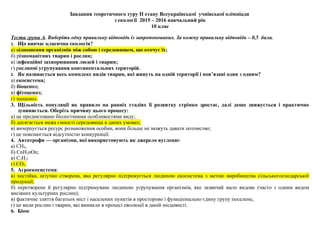 Завдання теоретичного туру ІІ етапу Всеукраїнської учнівської олімпіади
з екології 2015 – 2016 навчальний рік
10 клас
Тести групи А. Виберіть одну правильну відповідь із запропонованих. За кожну правильну відповідь – 0,5 бала.
1. Що вивчає класична екологія?
а) відношення організмів між собою і середовищем, що оточує їх;
б) різноманітних тварин і рослин;
в) інфекційні захворювання людей і тварин;
г) рослинні угрупування континентальних територій.
2. Як називається весь комплекс видів тварин, які живуть на одній території і пов’язані один з одним?
а) екосистема;
б) біоценоз;
в) фітоценоз;
г) зооценоз.
3. Щільність популяції як правило на ранніх стадіях її розвитку стрімко зростає, далі дещо знижується і практично
зупиняється. Оберіть причину цього процесу:
а) це продиктовано біологічними особливостями виду;
б) досягається межа ємності середовища в даних умовах;
в) вичерпується ресурс розмноження особин, вони більше не можуть давати потомство;
г) це пояснюється відсутністю конкуренції.
4. Автотрофи — організми, які використовують як джерело вуглецю:
а) CH4,
б) СnН2nOn;
в) С2Н2;
г) СО2.
5. Агроекосистема:
а) нестійка, штучно створена, яка регулярно підтримується людиною екосистема з метою виробництва сільськогосподарської
продукції;
б) перетворене й регулярно підтримуване людиною угрупування організмів, яке зазвичай мало видове (часто з одним видом
висіяних культурних рослин);
в) фактичне злиття багатьох міст і населених пунктів в просторово і функціонально єдину групу поселень;
г) це види рослин і тварин, які виникли в процесі еволюції в даній місцевості.
6. Біом:
 