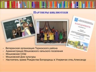 ПАРТНЕРЫ БИБЛИОТЕКИ
- Ветеранская организация Торжокского района
- Администрация Мошковского сельского поселения
- Мошковская СОШ
- Мошковский Дом культуры
- Настоятель храма Рождества Богородицы в Упирвичах отец Александр
 