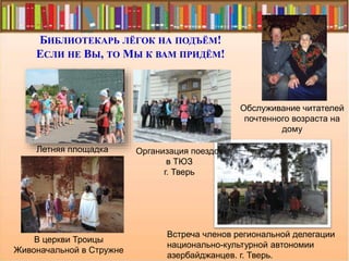 БИБЛИОТЕКАРЬ ЛЁГОК НА ПОДЪЁМ!
ЕСЛИ НЕ ВЫ, ТО МЫ К ВАМ ПРИДЁМ!
Обслуживание читателей
почтенного возраста на
дому
Летняя площадка
В церкви Троицы
Живоначальной в Стружне
Встреча членов региональной делегации
национально-культурной автономии
азербайджанцев. г. Тверь.
Организация поездок
в ТЮЗ
г. Тверь
 