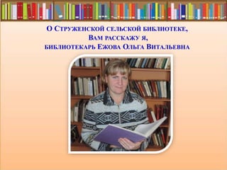 О СТРУЖЕНСКОЙ СЕЛЬСКОЙ БИБЛИОТЕКЕ,
ВАМ РАССКАЖУ Я,
БИБЛИОТЕКАРЬ ЕЖОВА ОЛЬГА ВИТАЛЬЕВНА
 