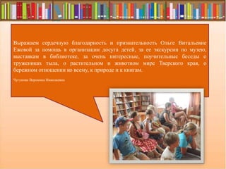 Выражаем сердечную благодарность и признательность Ольге Витальевне
Ежовой за помощь в организации досуга детей, за ее экскурсии по музею,
выставкам в библиотеке, за очень интересные, поучительные беседы о
тружениках тыла, о растительном и животном мире Тверского края, о
бережном отношении ко всему, к природе и к книгам.
Чугунова Вероника Николаевна
 