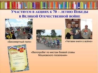 УЧАСТВУЕМ В АКЦИЯХ К 70 – ЛЕТИЮ ПОБЕДЫ
В ВЕЛИКОЙ ОТЕЧЕСТВЕННОЙ ВОЙНЕ
«Велопробег по местам боевой славы
Мошковского поселения»
«Читаем книги о войне»«Бессмертный полк»
 