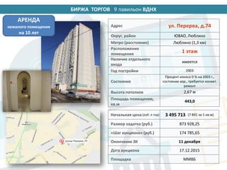 БИРЖА ТОРГОВ 14 павильон ВДНХ
Адрес ул. Перерва, д.74
Округ, район ЮВАО, Люблино
Метро (расстояние) Люблино (1,3 км)
Расположение
помещения
1 этаж
Наличие отдельного
входа
имеется
Год постройки 2003
Состояние
Процент износа 0 % на 2003 г.,
состояние хор., требуется космет.
ремонт
Высота потолков 2,67 м
Площадь помещения,
кв.м
443,0
Начальная цена (руб. в год) 3 495 713 (7 891 за 1 кв.м)
Размер задатка (руб.) 873 928,25
«Шаг аукциона» (руб.) 174 785,65
Окончание ЗК 11 декабря
Дата аукциона 17.12.2015
Площадка ММВБ
АРЕНДА
нежилого помещения
на 10 лет
9
 