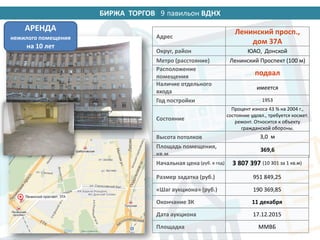 БИРЖА ТОРГОВ 14 павильон ВДНХ
Адрес
Ленинский просп.,
дом 37А
Округ, район ЮАО, Донской
Метро (расстояние) Ленинский Проспект (100 м)
Расположение
помещения
подвал
Наличие отдельного
входа
имеется
Год постройки 1953
Состояние
Процент износа 43 % на 2004 г.,
состояние удовл., требуется космет.
ремонт. Относится к объекту
гражданской обороны.
Высота потолков 3,0 м
Площадь помещения,
кв.м
369,6
Начальная цена (руб. в год) 3 807 397 (10 301 за 1 кв.м)
Размер задатка (руб.) 951 849,25
«Шаг аукциона» (руб.) 190 369,85
Окончание ЗК 11 декабря
Дата аукциона 17.12.2015
Площадка ММВБ
АРЕНДА
нежилого помещения
на 10 лет
9
 