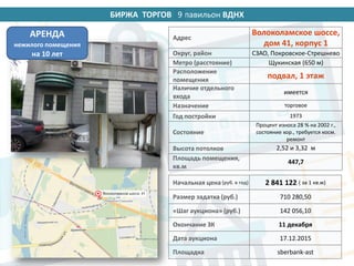 БИРЖА ТОРГОВ 14 павильон ВДНХ
Адрес
Волоколамское шоссе,
дом 41, корпус 1
Округ, район СЗАО, Покровское-Стрешнево
Метро (расстояние) Щукинская (650 м)
Расположение
помещения
подвал, 1 этаж
Наличие отдельного
входа
имеется
Назначение торговое
Год постройки 1973
Состояние
Процент износа 28 % на 2002 г.,
состояние хор., требуется косм.
ремонт
Высота потолков 2,52 и 3,32 м
Площадь помещения,
кв.м
447,7
Начальная цена (руб. в год) 2 841 122 ( за 1 кв.м)
Размер задатка (руб.) 710 280,50
«Шаг аукциона» (руб.) 142 056,10
Окончание ЗК 11 декабря
Дата аукциона 17.12.2015
Площадка sberbank-ast
АРЕНДА
нежилого помещения
на 10 лет
9
 