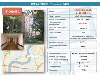 БИРЖА ТОРГОВ 14 павильон ВДНХ
Начальная цена (руб.) 27 260 000 (80 914 за 1 кв.м)
Размер задатка (руб.) 5 452 000
«Шаг аукциона» (руб.) 1 363 000
Окончание ЗК 02 февраля 2016
Дата аукциона 10.02.2016
Площадка ЕЭТП
Адрес
Павелецкая наб.,
д. 10, корп. 3
Округ, район ЮАО, Даниловский
Метро (расстояние) Тульская (1,4 км)
Расположение
помещения
подвал
Наличие отдельного
входа
имеется
Год постройки 1957
Состояние
Процент износа 40 % на 1994 г.,
состояние хор., ремонт не требуется
Высота потолков 2,57 м
Площадь помещения,
кв.м
336,9
ПРОДАЖА
9
 