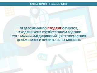 БИРЖА ТОРГОВ 14 павильон ВДНХ
ПРЕДЛОЖЕНИЯ ПО ПРОДАЖЕ ОБЪЕКТОВ,
НАХОДЯЩИХСЯ В ХОЗЯЙСТВЕННОМ ВЕДЕНИИ
ГУП г. Москвы «МЕДИЦИНСКИЙ ЦЕНТР УПРАВЛЕНИЯ
ДЕЛАМИ МЭРА И ПРАВИТЕЛЬСТВА МОСКВЫ»
9
 
