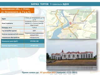 БИРЖА ТОРГОВ 14 павильон ВДНХ
Адрес
г. Углич, ул. Островского, д. 7 и
д. 7а
Этаж/ этажность
3-этажное отдельно-стоящее
здание и 1-этажное (трансф.
подстанция)
Площадь, кв.м 7 374,3
Год постройки здания 2007
Наличие внутренней обстановки
Укомплектовано движимым
имуществом
Техническое обустройство электричество
Начальная цена (руб.) 378 966 100
Размер задатка (руб.) 37 896 610
Ярославская обл., г. Углич,
ул. Островского, д. 7 и д.7а
Прием заявок до: 07 декабря 2015 (аукцион: 11.12.2015)
9
 