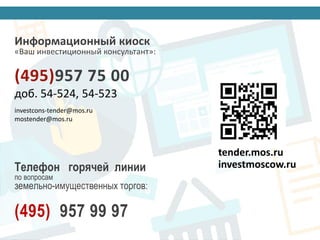 БИРЖА ТОРГОВ 14 павильон ВДНХ
tender.mos.ru
investmoscow.ru
Информационный киоск
«Ваш инвестиционный консультант»:
(495)957 75 00
доб. 54-524, 54-523
investcons-tender@mos.ru
mostender@mos.ru
Телефон горячей линии
по вопросам
земельно-имущественных торгов:
(495) 957 99 97
 