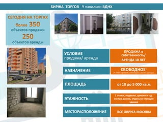 БИРЖА ТОРГОВ 14 павильон ВДНХ
УСЛОВИЕ
продажа/ аренда
НАЗНАЧЕНИЕ
ПЛОЩАДЬ
ЭТАЖНОСТЬ
ПРОДАЖА в
собственность/
АРЕНДА 10 ЛЕТ
СВОБОДНОЕ*
(* либо торговля в некоторых случаях аренды)
от 10 до 5 000 кв.м
1 этажи, подвалы, цоколи и т.д.
жилых домов, отдельно-стоящие
здания
МЕСТОРАСПОЛОЖЕНИЕ ВСЕ ОКРУГА МОСКВЫ
объектов продажи
объектов аренды
9
 