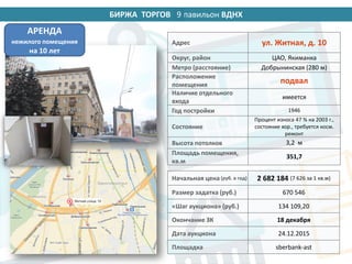 БИРЖА ТОРГОВ 14 павильон ВДНХ
Адрес ул. Житная, д. 10
Округ, район ЦАО, Якиманка
Метро (расстояние) Добрынинская (280 м)
Расположение
помещения
подвал
Наличие отдельного
входа
имеется
Год постройки 1946
Состояние
Процент износа 47 % на 2003 г.,
состояние хор., требуется косм.
ремонт
Высота потолков 3,2 м
Площадь помещения,
кв.м
351,7
Начальная цена (руб. в год) 2 682 184 (7 626 за 1 кв.м)
Размер задатка (руб.) 670 546
«Шаг аукциона» (руб.) 134 109,20
Окончание ЗК 18 декабря
Дата аукциона 24.12.2015
Площадка sberbank-ast
АРЕНДА
нежилого помещения
на 10 лет
9
 