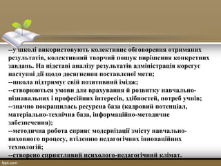 --у школі використовують колективне обговорення отриманих
результатів, колективний творчий пошук вирішення конкретних
завдань. На підставі аналізу результатів адміністрація корегує
наступні дії щодо досягнення поставленої мети;
--школа підтримує свій позитивний імідж;
--створюються умови для врахування й розвитку навчально-
пізнавальних і професійних інтересів, здібностей, потреб учнів;
--значно покращилась ресурсна база (кадровий потенціал,
матеріально-технічна база, інформаційно-методичне
забезпечення);
--методична робота сприяє модернізації змісту навчально-
виховного процесу, втіленню педагогічних інноваційних
технологій;
--створено сприятливий психолого-педагогічний клімат.
 