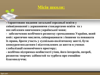 Місія школи:
- гарантоване надання загальної середньої освіти у
співвідношенні з державними стандартами освіти та з
поглибленим вивченням української мови;
- забезпечення всебічного розвитку громадянина України, який
вміє: критично мислити, співпрацювати з іншими та поважати
їх права, брати участь у суспільно-політичному житті, бути
конкурентноздатним і підготовленим до життя в умовах
глобалізації економічного простору;
- всебічна підтримка особистості учня, його інтересів, потреб,
розвиток творчих здібностей та турбота про емоційне
благополуччя;
 