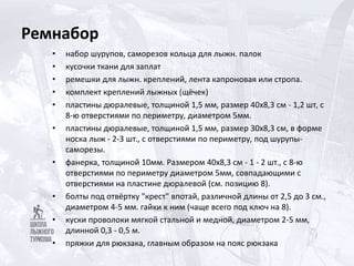 Ремнабор
• набор шурупов, саморезов кольца для лыжн. палок
• кусочки ткани для заплат
• ремешки для лыжн. креплений, лента капроновая или стропа.
• комплект креплений лыжных (щёчек)
• пластины дюралевые, толщиной 1,5 мм, размер 40х8,3 см - 1,2 шт, с
8-ю отверстиями по периметру, диаметром 5мм.
• пластины дюралевые, толщиной 1,5 мм, размер 30х8,3 см, в форме
носка лыж - 2-3 шт., с отверстиями по периметру, под шурупы-
саморезы.
• фанерка, толщиной 10мм. Размером 40х8,3 см - 1 - 2 шт., с 8-ю
отверстиями по периметру диаметром 5мм, совпадающими с
отверстиями на пластине дюралевой (см. позицию 8).
• болты под отвёртку "крест" впотай, различной длины от 2,5 до 3 см.,
диаметром 4-5 мм. гайки к ним (чаще всего под ключ на 8).
• куски проволоки мягкой стальной и медной, диаметром 2-5 мм,
длинной 0,3 - 0,5 м.
• пряжки для рюкзака, главным образом на пояс рюкзака
 