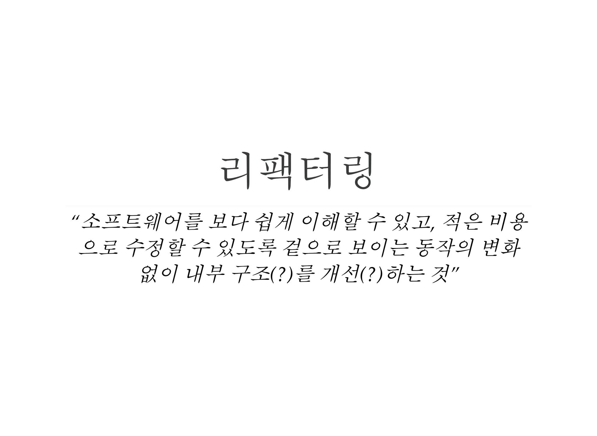 리팩터링
“소프트웨어를 보다 쉽게 이해할 수 있고, 적은 비용
으로 수정할 수 있도록 겉으로 보이는 동작의 변화
없이 내부 구조(?)를 개선(?)하는 것”
 
