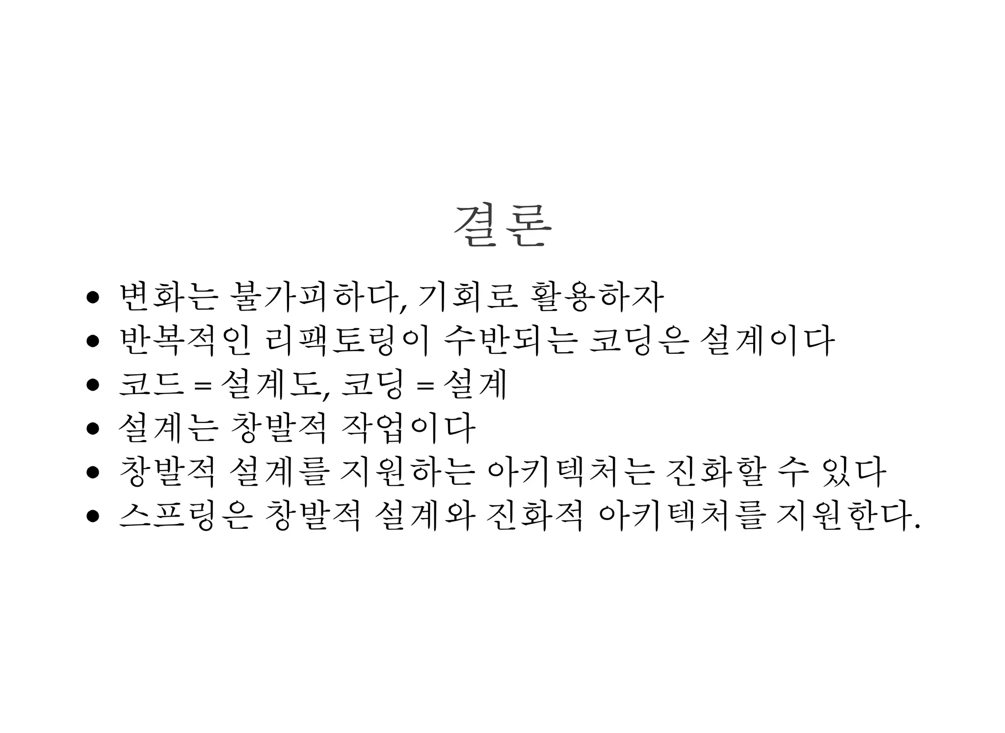 결론
변화는 불가피하다, 기회로 활용하자
반복적인 리팩토링이 수반되는 코딩은 설계이다
코드 = 설계도, 코딩 = 설계
설계는 창발적 작업이다
창발적 설계를 지원하는 아키텍처는 진화할 수 있다
스프링은 창발적 설계와 진화적 아키텍처를 지원한다.
 