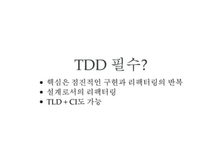 TDD 필수?
핵심은 점진적인 구현과 리팩터링의 반복
설계로서의 리팩터링
TLD + CI도 가능
 
