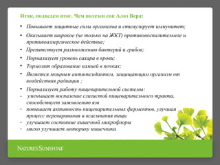 Итак, подведем итог. Чем полезен сок Алоэ Вера:
• Повышает защитные силы организма и стимулирует иммунитет;
• Оказывает широкое (не только на ЖКТ) противовоспалительное и
противоаллергическое действие;
• Препятствует размножению бактерий и грибов;
• Нормализует уровень сахара в крови;
• Тормозит образование камней в почках;
• Является мощным антиоксидантом, защищающим организм от
воздействия радиации ;
• Нормализует работу пищеварительной системы:
- уменьшает воспаление слизистой пищеварительного тракта,
способствует заживлению язв
- повышает активность пищеварительных ферментов, улучшая
процесс переваривания и всасывания пищи
- улучшает состояние кишечной микрофлоры
- мягко улучшает моторику кишечника
 