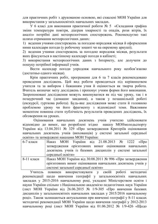 для практичних робіт з друкованою основою, які схвалені МОН України для
використання у загальноосвітніх навчальних закладах.
У 6 класі для виконання практичної роботи № 5 «Складання графіка
зміни температури повітря, діаграм хмарності та опадів, рози вітрів, їх
аналіз» потрібні дані метеорологічних спостережень. Рекомендуємо такі
шляхи отримання метеорологічних даних:
1) ведення учнями спостережень за погодою впродовж місяця й оформлення
ними календаря погоди (у робочому зошиті чи на окремому аркуші);
2) ведення учнями спостережень за погодою впродовж місяця, результати
яких фіксуються в настінному календарі погоди в кабінеті;
3) використання метеорологічних даних з Інтернету, але долучати до
пошуку потрібної інформації учнів.
Вести календар погоди упродовж навчального року необов’язково
(достатньо одного місяця).
Крім практичних робіт, програмами для 6 та 7 класів рекомендовано
проведення досліджень. Цей вид роботи проводиться під керівництвом
учителя та за вибором і бажанням учня й оцінюється як творча робота.
Вчитель визначає мету досліджень і пропонує учням форми його виконання.
Запропоновані дослідження можуть виконуватися як під час уроку, так і в
позаурочний час (домашнє завдання), а також у позашкільній роботі
(екскурсії, гурткова робота). Будь-яке дослідження може стати й головною
проблемою уроку чи його фрагменту з відповідної теми. Важливим
моментом повинна стати публічність результатів проведених досліджень, їх
обговорення на уроках.
Оцінювання навчальних досягнень учнів учителю здійснювати
відповідно до вимог, що розроблені згідно наказу МОНмолодьспорту
України від 13.04.2011 № 329 «Про затвердження Критеріїв оцінювання
навчальних досягнень учнів (вихованців) у системі загальної середньої
освіти» та затверджені наказами МОН України:
6-7 класи Наказ МОН України від 21.08.2013 № 1222 «Про
затвердження орієнтовних вимог оцінювання навчальних
досягнень учнів із базових дисциплін у системі загальної
середньої освіти»
8-11 класи Наказ МОН України від 30.08.2011 № 996 «Про затвердження
орієнтовних вимог оцінювання навчальних досягнень учнів у
системі загальної середньої освіти»
Учитель повинен використовувати у своїй роботі методичні
рекомендації щодо вивчення географії у загальноосвітніх навчальних
закладах у 2015-2016 навчальному році, укладені Міністерством освіти і
науки України спільно з Національною академією педагогічних наук України
(лист МОН України від 26.06.2015 № 1/9-305 «Про вивчення базових
дисциплін у загальноосвітніх навчальних закладах у 2015/2016 навчальному
році». Також залишаються актуальними при вивченні географії у 8-11 класах
методичні рекомендації МОН України щодо вивчення географії у 2012-2013
навчальному році (лист МОН України від 01.06.2012 № 1/9-426 «Щодо
 