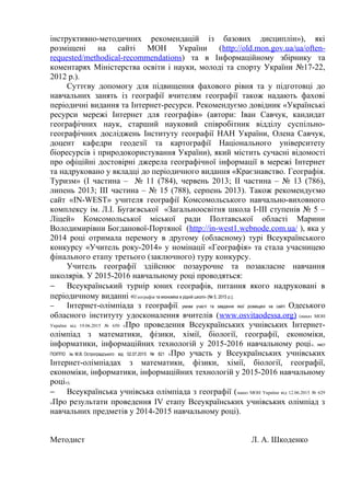 інструктивно-методичних рекомендацій із базових дисциплін»), які
розміщені на сайті МОН України (http://old.mon.gov.ua/ua/often-
requested/methodical-recommendations) та в Інформаційному збірнику та
коментарях Міністерства освіти і науки, молоді та спорту України №17-22,
2012 р.).
Суттєву допомогу для підвищення фахового рівня та у підготовці до
навчальних занять із географії вчителям географії також надають фахові
періодичні видання та Інтернет-ресурси. Рекомендуємо довідник «Українські
ресурси мережі Інтернет для географів» (автори: Іван Савчук, кандидат
географічних наук, старший науковий співробітник відділу суспільно-
географічних досліджень Інституту географії НАН України, Олена Савчук,
доцент кафедри геодезії та картографії Національного університету
біоресурсів і природокористування України), який містить сучасні відомості
про офіційні достовірні джерела географічної інформації в мережі Інтернет
та надруковано у вкладці до періодичного видання «Краєзнавство. Географія.
Туризм» (І частина – № 11 (784), червень 2013; ІІ частина – № 13 (786),
липень 2013; ІІІ частина – № 15 (788), серпень 2013). Також рекомендуємо
сайт «IN-WEST» учителя географії Комсомольського навчально-виховного
комплексу ім. Л.І. Бугаєвської «Загальноосвітня школа І-ІІІ ступенів № 5 –
Ліцей» Комсомольської міської ради Полтавської області Марини
Володимирівни Богданової-Портяної (http://in-west1.webnode.com.ua/ ), яка у
2014 році отримала перемогу в другому (обласному) турі Всеукраїнського
конкурсу «Учитель року-2014» у номінації «Географія» та стала учасницею
фінального етапу третього (заключного) туру конкурсу.
Учитель географії здійснює позаурочне та позакласне навчання
школярів. У 2015-2016 навчальному році проводяться:
− Всеукраїнський турнір юних географів, питання якого надруковані в
періодичному виданні «Географія та економіка в рідній школі» (№ 5, 2015 р.);
− Інтернет-олімпіада з географії, умови участі та завдання якої розміщені на сайті Одеського
обласного інституту удосконалення вчителів (www.osvitaodessa.org) (наказ МОН
України від 19.06.2015 № 650 «Про проведення Всеукраїнських учнівських Інтернет-
олімпіад з математики, фізики, хімії, біології, географії, економіки,
інформатики, інформаційних технологій у 2015-2016 навчальному році», лист
ПОІППО ім. М.В. Остроградського від 02.07.2015 № 821 «Про участь у Всеукраїнських учнівських
Інтернет-олімпіадах з математики, фізики, хімії, біології, географії,
економіки, інформатики, інформаційних технологій у 2015-2016 навчальному
році»);
− Всеукраїнська учнівська олімпіада з географії (наказ МОН України від 12.06.2015 № 629
«Про результати проведення ІV етапу Всеукраїнських учнівських олімпіад з
навчальних предметів у 2014-2015 навчальному році).
Методист Л. А. Шкоденко
 