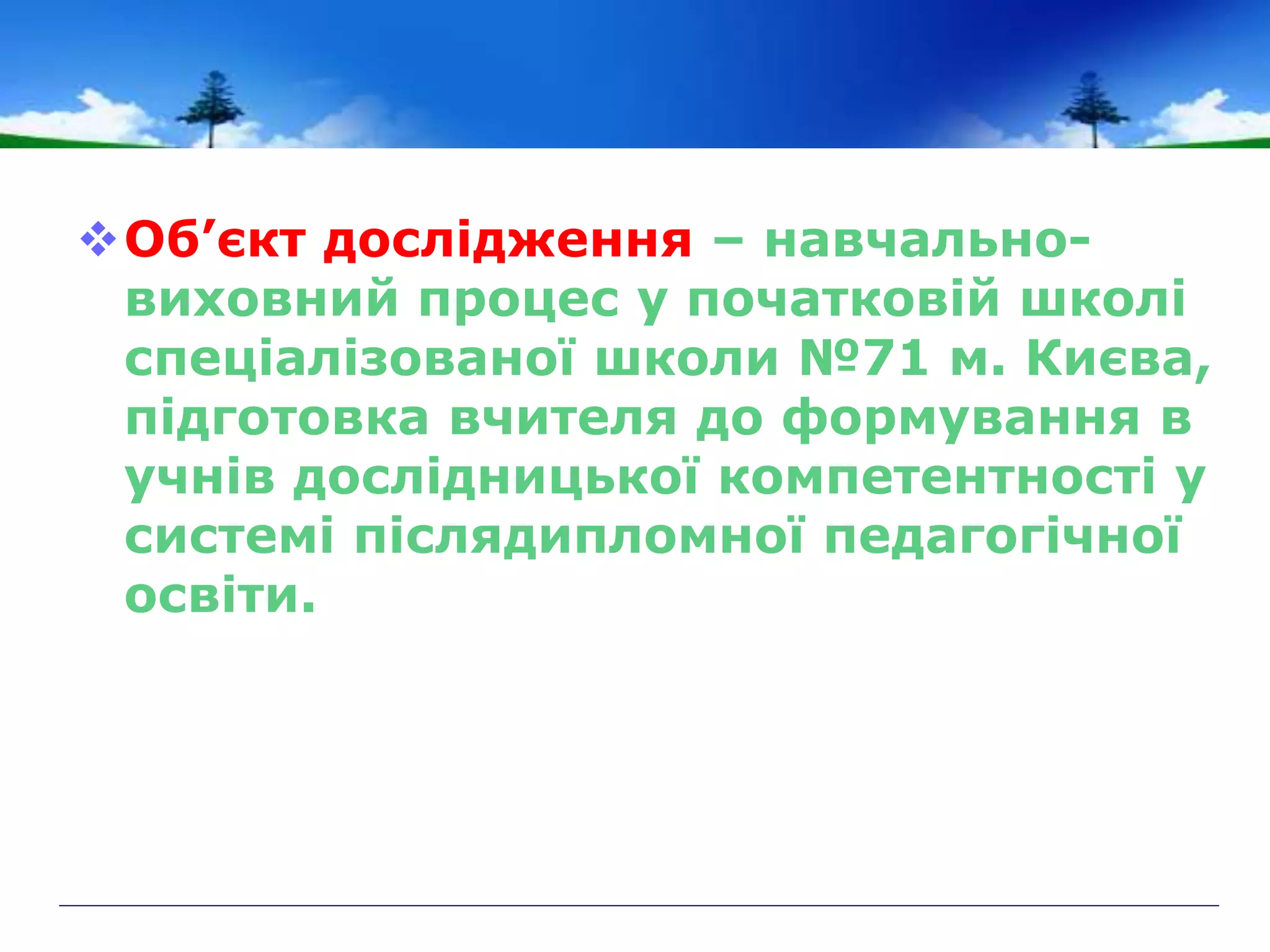 Об’єкт дослідження – навчально-
виховний процес у початковій школі
спеціалізованої школи №71 м. Києва,
підготовка вчителя до формування в
учнів дослідницької компетентності у
системі післядипломної педагогічної
освіти.
 