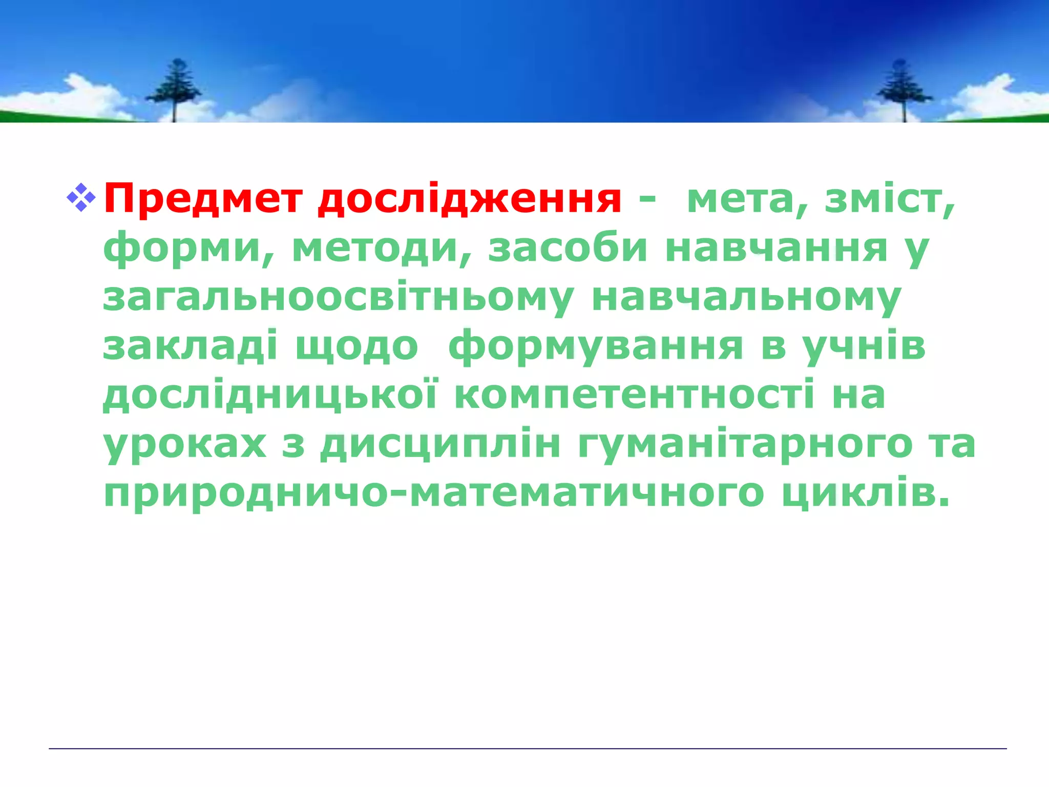 Предмет дослідження - мета, зміст,
форми, методи, засоби навчання у
загальноосвітньому навчальному
закладі щодо формування в учнів
дослідницької компетентності на
уроках з дисциплін гуманітарного та
природничо-математичного циклів.
 