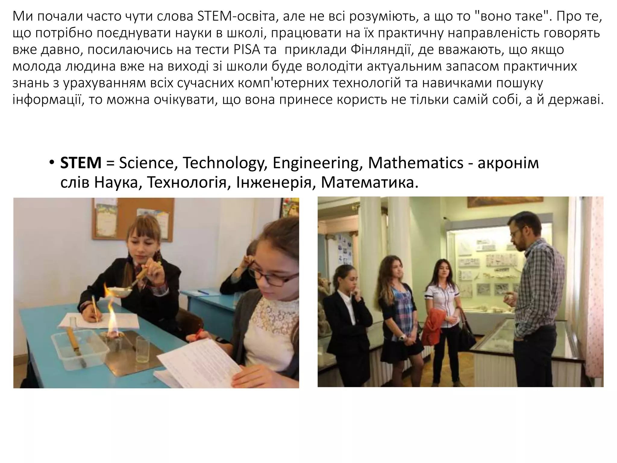 Ми почали часто чути слова STEM-освіта, але не всі розуміють, а що то "воно таке". Про те,
що потрібно поєднувати науки в школі, працювати на їх практичну направленість говорять
вже давно, посилаючись на тести PISA та приклади Фінляндії, де вважають, що якщо
молода людина вже на виході зі школи буде володіти актуальним запасом практичних
знань з урахуванням всіх сучасних комп'ютерних технологій та навичками пошуку
інформації, то можна очікувати, що вона принесе користь не тільки самій собі, а й державі.
• STEM = Science, Technology, Engineering, Mathematics - акронім
слів Наука, Технологія, Інженерія, Математика.
 