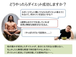 どうやったらダイエット成功しますか？
他の誰かが成功したダイエットが、自分にもできるとは限らない。
もしかしたら無理な絶食で体を壊すかもしれない。
ダイエットに成功しても体を壊しては意味がない・・・。
スポーツマンに聞いてもろくなダイエット教えてく
れなくて。何かいい方法ないかな？
2週間も水だけで生活していれば
自然と無駄な脂肪はなくなるよ。
（やっぱりそういう回答か、、。）
 