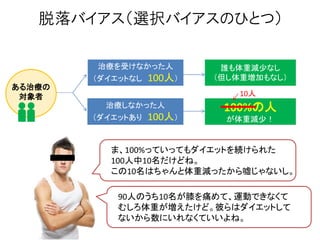 脱落バイアス（選択バイアスのひとつ）
治療を受けなかった人
（ダイエットなし 100人）
治療しなかった人
（ダイエットあり 100人）
ある治療の
対象者
誰も体重減尐なし
（但し体重増加もなし）
100%の人
が体重減尐！
ま、100%っていってもダイエットを続けられた
100人中10名だけどね。
この10名はちゃんと体重減ったから嘘じゃないし。
90人のうち10名が膝を痛めて、運動できなくて
むしろ体重が増えたけど。彼らはダイエットして
ないから数にいれなくていいよね。
10人
 