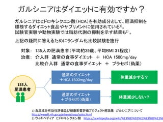 ガルシニアはダイエットに有効ですか？
ガルシニアはヒドロキシクエン酸（HCA）を有効成分として、肥満抑制を
標榜するダイエット食品やサプリメントに使用されている1)。
試験官実験や動物実験では脂肪代謝の抑制を示す結果も2) 。
上記の疑問に答えるためにランダム化比較試験を施行
対象： 135人の肥満患者（平均約39歳、平均BMI 31程度）
治療： 介入群 通常の食事ダイエット ＋ HCA 1500mg/day
治療： 比較介入群 通常の食事ダイエット ＋ プラセボ（偽薬）
1) 食品成分有効性評価及び健康影響評価プロジェクト解説集 ガルシニアについて
http://www0.nih.go.jp/eiken/chosa/saito.html
2) ウィキペディア ヒドロキシクエン酸 https://ja.wikipedia.org/wiki/%E3%83%92%E3%83%89%E3%8
通常のダイエット
＋HCA 1500mg/day
通常のダイエット
＋プラセボ（偽薬）
135人
肥満患者
体重減尐する？
体重減尐しない？
 