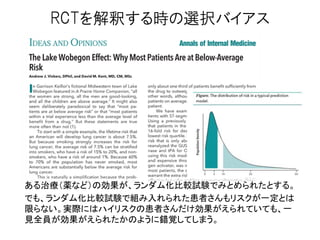 RCTを解釈する時の選択バイアス
ある治療（薬など）の効果が、ランダム化比較試験でみとめられたとする。
でも、ランダム化比較試験で組み入れられた患者さんもリスクが一定とは
限らない。実際にはハイリスクの患者さんだけ効果がえられていても、一
見全員が効果がえられたかのように錯覚してしまう。
 