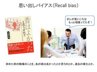 思い出しバイアス（Recall bias）
辞めた前の職場のことを、あの頃は良かったとか思うのとか、過去の美化とか。
オレが若いころは
もっと頑張ってたぞ！
 