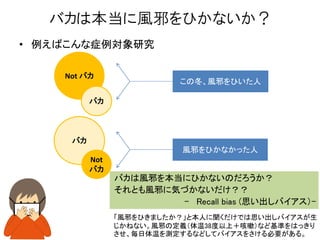 • 例えばこんな症例対象研究
バカは本当に風邪をひかないか？
この冬、風邪をひいた人
風邪をひかなかった人
Not バカ
バカ
バカ
バカは風邪を本当にひかないのだろうか？
それとも風邪に気づかないだけ？？
- Recall bias (思い出しバイアス）-
「風邪をひきましたか？」と本人に聞くだけでは思い出しバイアスが生
じかねない。風邪の定義（体温38度以上＋咳嗽）など基準をはっきり
させ、毎日体温を測定するなどしてバイアスをさける必要がある。
Not
バカ
 