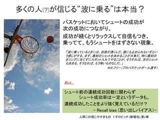 バスケットにおいてシュートの成功が
次の成功につながり、
成功が続くとリラックスして自信もつき、
乗ってて、もうシュートをはずさない現象。
多くの人(?)が信じる“波に乗る”は本当？
But...
シュート前の連続成功回数に関わらず
シュート成功率は一定というデータも。
連続成功したことをより強く覚えているだけ？
- Recall bias (思い出しバイアス）-
人間この信じやすきもの T.ギロビッチ (新曜社) 第2章
「波に乗っているときには、自信が湧くんだ。誰にも止められないぞとい
う感じがする。まず、最初のショットを決めることが大事だ、特に最初の
をリングに当てずにスポット入れてやることが。そうすれば、次のショット
も決まる。そうなれば、もう怖いものなしだ。」
W.B.フリー（プロバスケットボール選手）
 