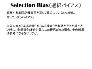 Selection Bias（選択バイアス）
観察する集団が母集団を正しく繁栄していないために
生じてしまうバイアス。
自分自身が“ある治療”や“ある検査”が有効かどうか調べた
い時に、全然違うヒトを対象にした研究だった場合、その結果
は参考にならない、など。
 