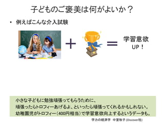 子どものご褒美は何がよいか？
• 例えばこんな介入試験
学習意欲
UP！
小さな子どもに勉強頑張ってもらうために、
頑張ったらトロフィーあげるよ、といったら頑張ってくれるかもしれない。
幼稚園児がトロフィー（400円相当）で学習意欲向上するというデータも。
学力の経済学 中室牧子 (Discover社)
 
