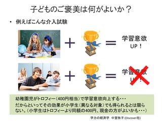 子どものご褒美は何がよいか？
• 例えばこんな介入試験
学習意欲
UP！
学習意欲
UP！
幼稚園児がトロフィー（400円相当）で学習意欲向上する・・・
だからといってその効果が小学生（異なる対象）でも得られるとは限ら
ない。（小学生はトロフィーより同額の400円、現金の方がよいかも・・・）
学力の経済学 中室牧子 (Discover社)
 